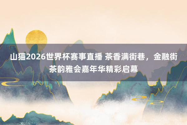 山猫2026世界杯赛事直播 茶香满街巷，金融街茶韵雅会嘉年华精彩启幕