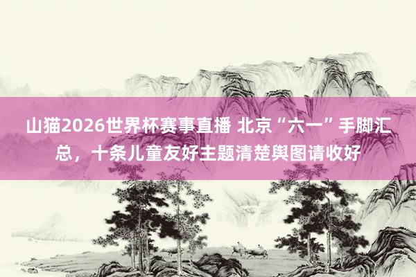 山猫2026世界杯赛事直播 北京“六一”手脚汇总，十条儿童友好主题清楚舆图请收好