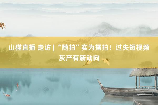 山猫直播 走访 | “随拍”实为摆拍！过失短视频灰产有新动向