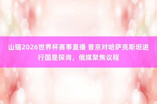 山猫2026世界杯赛事直播 普京对哈萨克斯坦进行国是探询，俄媒聚焦议程