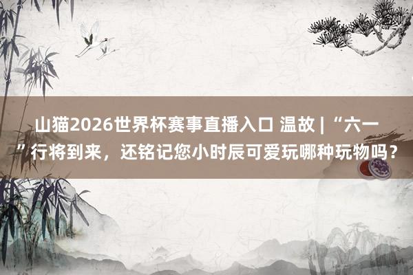 山猫2026世界杯赛事直播入口 温故 | “六一”行将到来，还铭记您小时辰可爱玩哪种玩物吗？