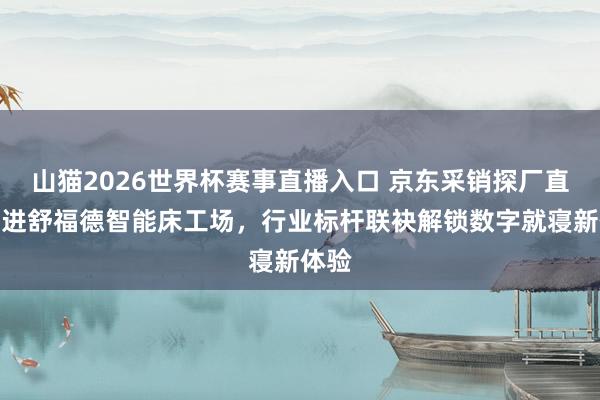 山猫2026世界杯赛事直播入口 京东采销探厂直播走进舒福德智能床工场，行业标杆联袂解锁数字就寝新体验