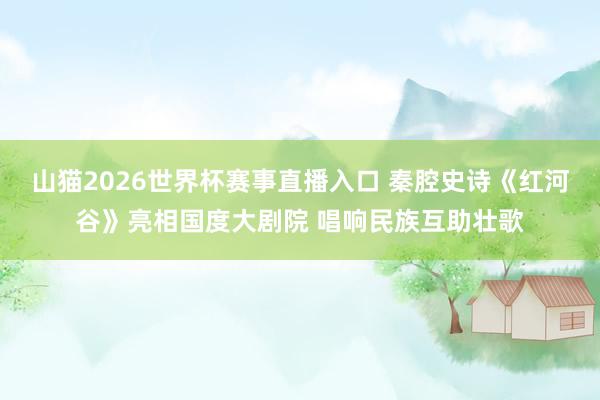 山猫2026世界杯赛事直播入口 秦腔史诗《红河谷》亮相国度大剧院 唱响民族互助壮歌