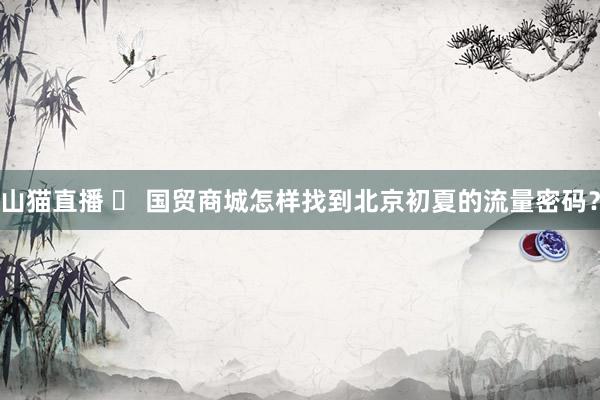 山猫直播 ​ 国贸商城怎样找到北京初夏的流量密码？