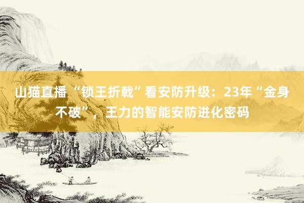 山猫直播 “锁王折戟”看安防升级：23年“金身不破”，王力的智能安防进化密码