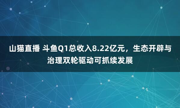 山猫直播 斗鱼Q1总收入8.22亿元，生态开辟与治理双轮驱动可抓续发展