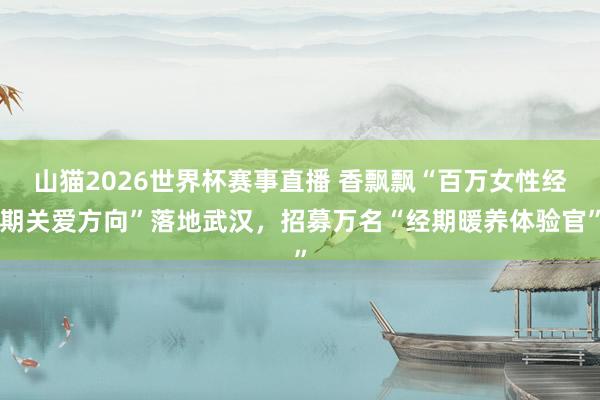 山猫2026世界杯赛事直播 香飘飘“百万女性经期关爱方向”落地武汉，招募万名“经期暖养体验官”