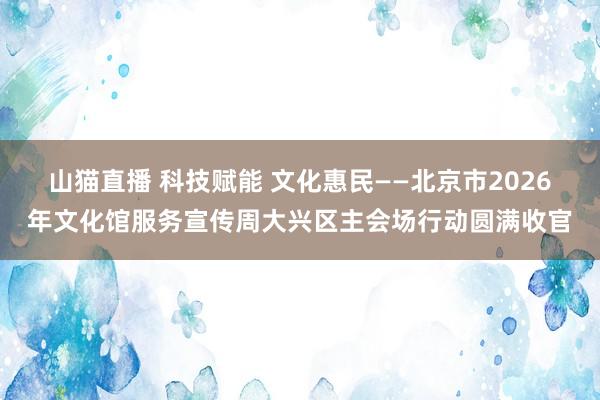 山猫直播 科技赋能 文化惠民——北京市2026年文化馆服务宣传周大兴区主会场行动圆满收官