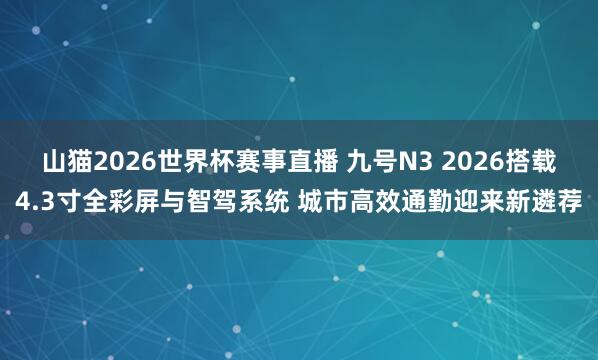 山猫2026世界杯赛事直播 九号N3 2026搭载4.3寸全彩屏与智驾系统 城市高效通勤迎来新遴荐