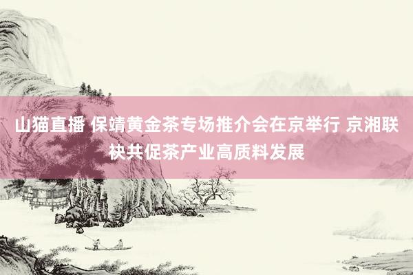 山猫直播 保靖黄金茶专场推介会在京举行 京湘联袂共促茶产业高质料发展