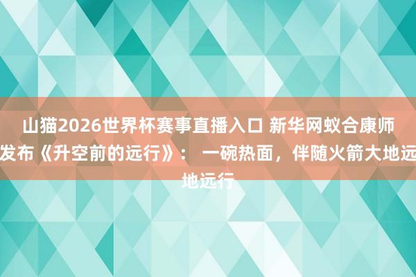 山猫2026世界杯赛事直播入口 新华网蚁合康师父发布《升空前的远行》： 一碗热面，伴随火箭大地远行