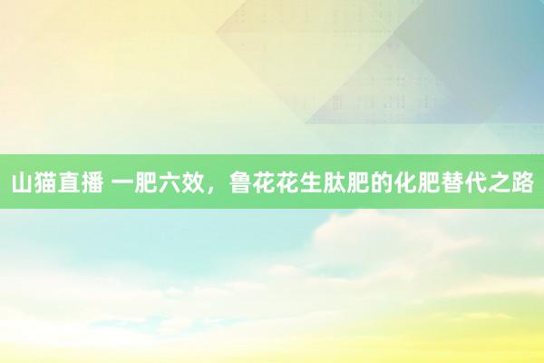 山猫直播 一肥六效，鲁花花生肽肥的化肥替代之路