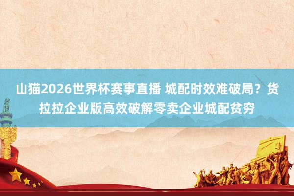 山猫2026世界杯赛事直播 城配时效难破局？货拉拉企业版高效破解零卖企业城配贫穷