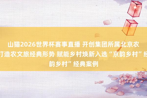 山猫2026世界杯赛事直播 开创集团所属北京农投公司打造农文旅经典形势 赋能乡村焕新入选“京韵乡村”经典案例