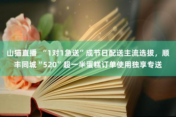 山猫直播  “1对1急送”成节日配送主流选拔，顺丰同城“520”超一半蛋糕订单使用独享专送