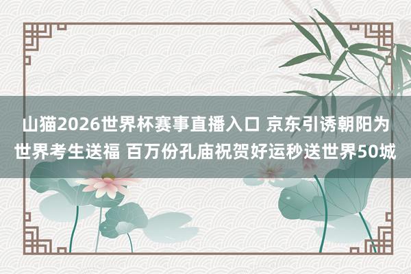 山猫2026世界杯赛事直播入口 京东引诱朝阳为世界考生送福 百万份孔庙祝贺好运秒送世界50城