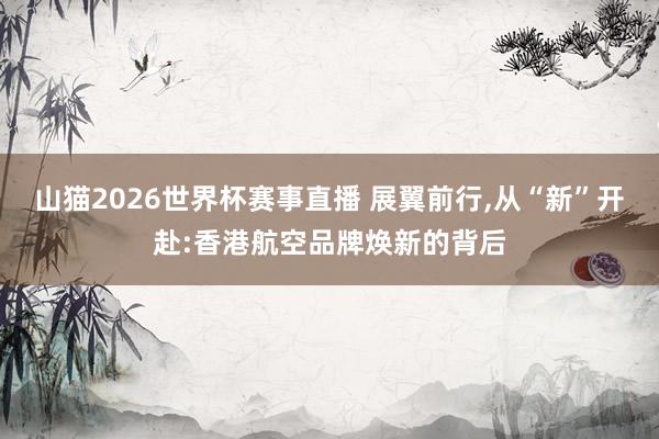 山猫2026世界杯赛事直播 展翼前行,从“新”开赴:香港航空品牌焕新的背后
