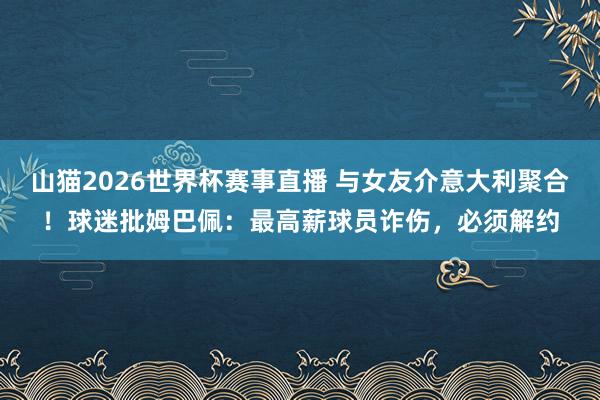 山猫2026世界杯赛事直播 与女友介意大利聚合！球迷批姆巴佩：最高薪球员诈伤，必须解约
