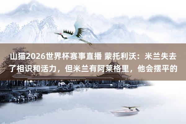 山猫2026世界杯赛事直播 蒙托利沃：米兰失去了相识和活力，但米兰有阿莱格里，他会摆平的