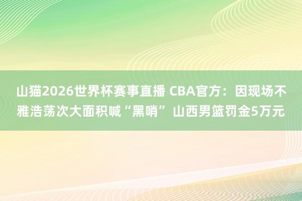 山猫2026世界杯赛事直播 CBA官方：因现场不雅浩荡次大面积喊“黑哨” 山西男篮罚金5万元