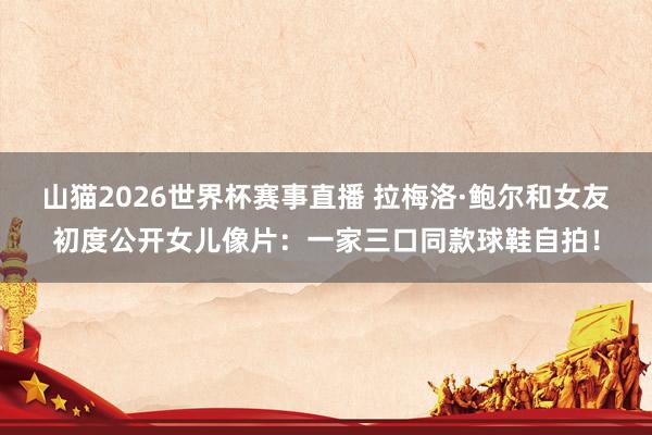 山猫2026世界杯赛事直播 拉梅洛·鲍尔和女友初度公开女儿像片：一家三口同款球鞋自拍！