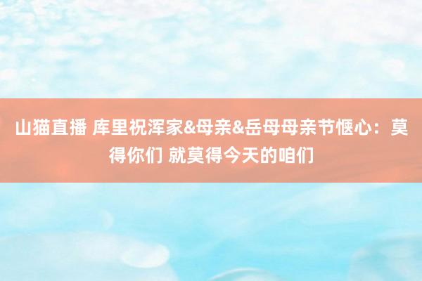 山猫直播 库里祝浑家&母亲&岳母母亲节惬心：莫得你们 就莫得今天的咱们