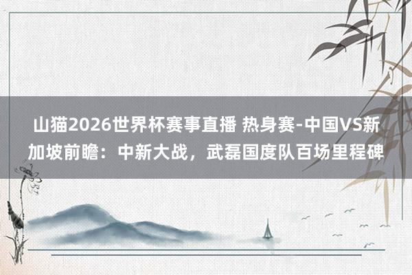 山猫2026世界杯赛事直播 热身赛-中国VS新加坡前瞻：中新大战，武磊国度队百场里程碑