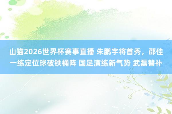 山猫2026世界杯赛事直播 朱鹏宇将首秀，邵佳一练定位球破铁桶阵 国足演练新气势 武磊替补