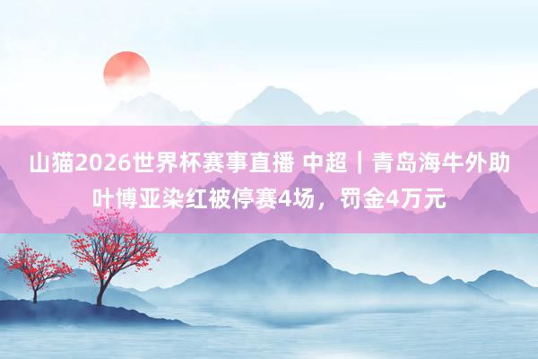 山猫2026世界杯赛事直播 中超｜青岛海牛外助叶博亚染红被停赛4场，罚金4万元