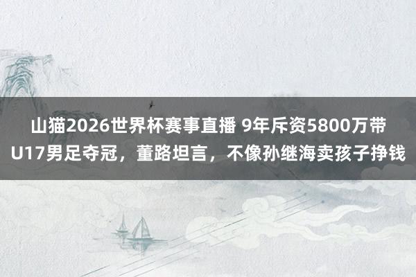 山猫2026世界杯赛事直播 9年斥资5800万带U17男足夺冠，董路坦言，不像孙继海卖孩子挣钱