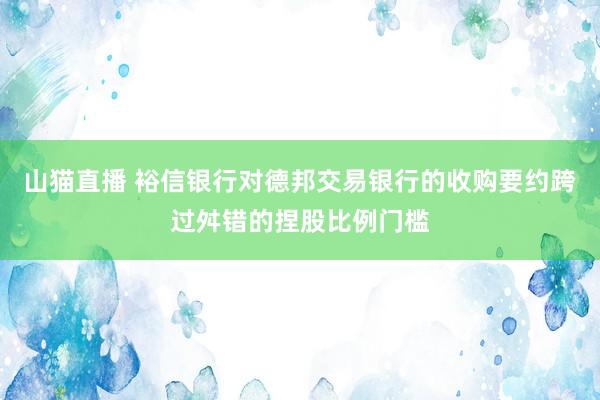 山猫直播 裕信银行对德邦交易银行的收购要约跨过舛错的捏股比例