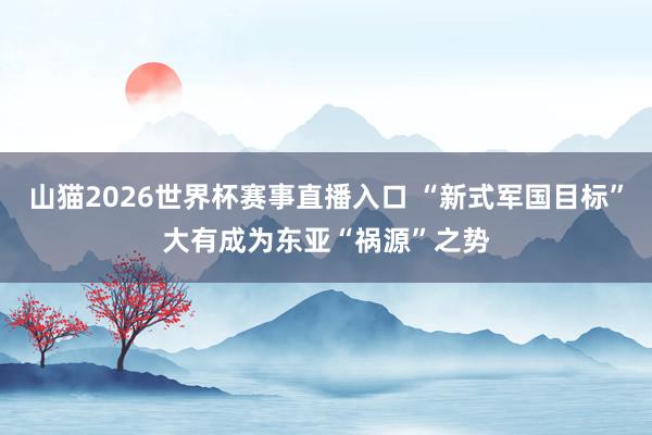 山猫2026世界杯赛事直播入口 “新式军国目标”大有成为东亚“祸源”之势