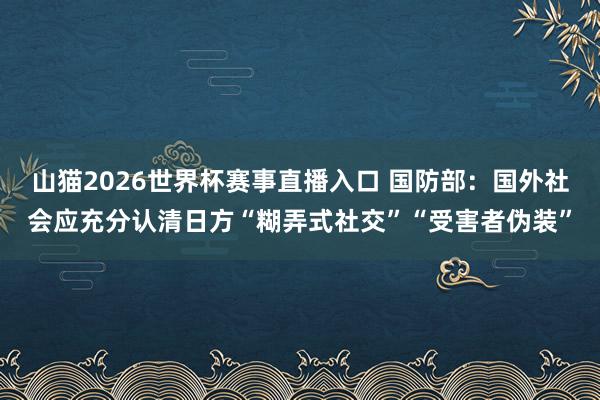 山猫2026世界杯赛事直播入口 国防部：国外社会应充分认清日方“糊弄式社交”“受害者伪装”