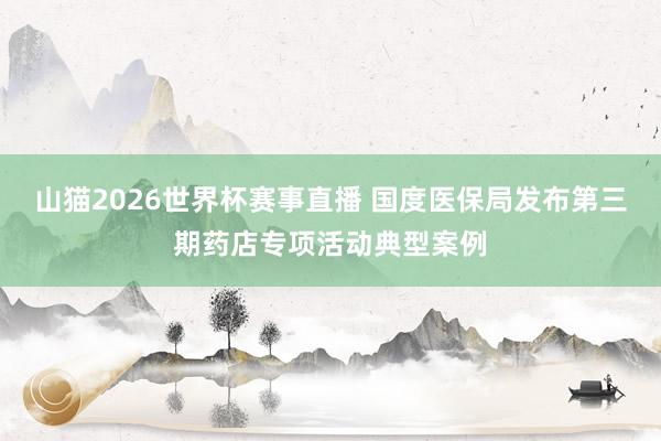 山猫2026世界杯赛事直播 国度医保局发布第三期药店专项活动典型案例