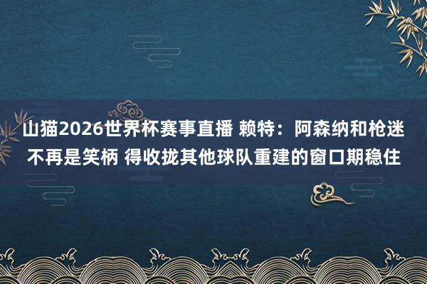 山猫2026世界杯赛事直播 赖特：阿森纳和枪迷不再是笑柄 得收拢其他球队重建的窗口期稳住