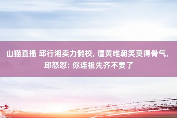 山猫直播 邱行湘卖力雠校, 遭黄维朝笑莫得骨气, 邱怒怼: 你连祖先齐不要了