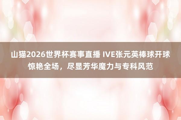 山猫2026世界杯赛事直播 IVE张元英棒球开球惊艳全场,尽显芳华魔力与专科风范