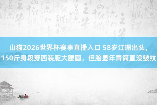 山猫2026世界杯赛事直播入口 58岁江珊出头,150斤身段穿西装腚大腰圆,但脸显年青简直没皱纹