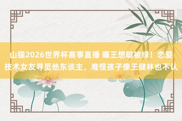 山猫2026世界杯赛事直播 曝王想聪被绿!恋爱技术女友寻觅他东谈主,难怪孩子像王健林也不认