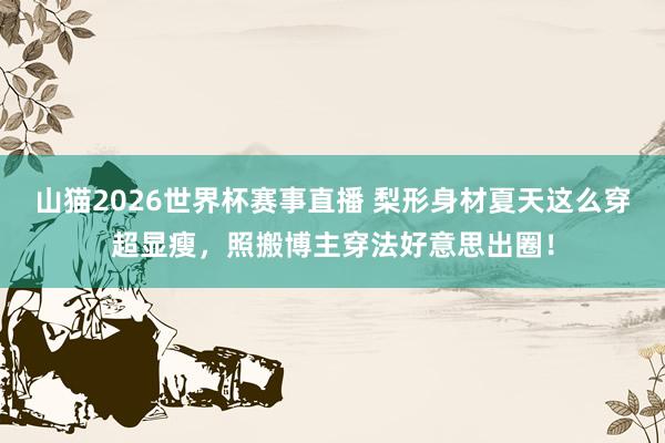 山猫2026世界杯赛事直播 梨形身材夏天这么穿超显瘦,照搬博主穿法好意思出圈!