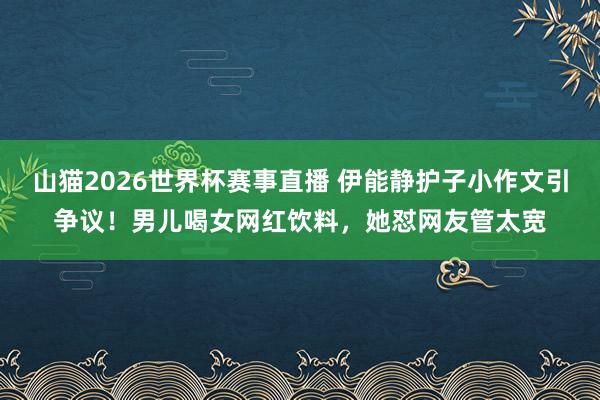 山猫2026世界杯赛事直播 伊能静护子小作文引争议！男儿喝女网红饮料，她怼网友管太宽