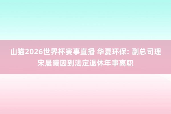 山猫2026世界杯赛事直播 华夏环保: 副总司理宋晨曦因到法定退休年事离职