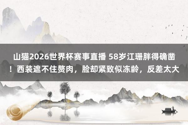 山猫2026世界杯赛事直播 58岁江珊胖得确凿！西装遮不住赘肉，脸却紧致似冻龄，反差太大