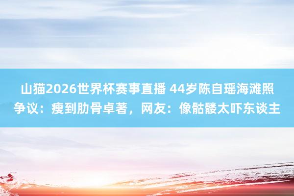 山猫2026世界杯赛事直播 44岁陈自瑶海滩照争议:瘦到肋骨卓著,网友:像骷髅太吓东谈主
