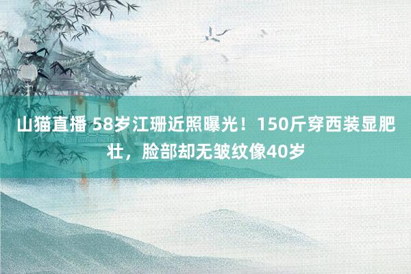 山猫直播 58岁江珊近照曝光！150斤穿西装显肥壮，脸部却无皱纹像40岁