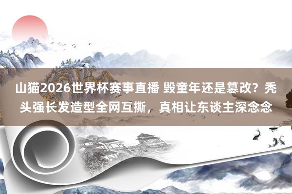 山猫2026世界杯赛事直播 毁童年还是篡改？秃头强长发造型全网互撕，真相让东谈主深念念