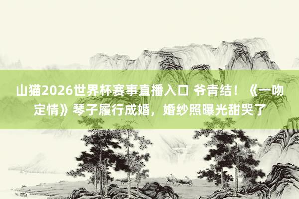 山猫2026世界杯赛事直播入口 爷青结！《一吻定情》琴子履行成婚，婚纱照曝光甜哭了