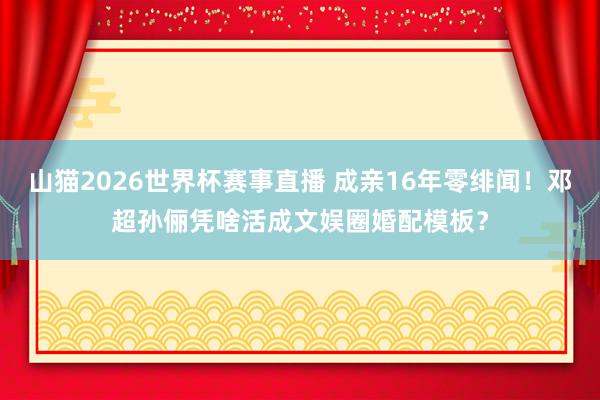 山猫2026世界杯赛事直播 成亲16年零绯闻!邓超孙俪凭啥活成文娱圈婚配模板?