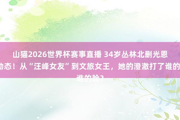 山猫2026世界杯赛事直播 34岁丛林北删光恩爱动态！从“汪峰女友”到文旅女王，她的澄澈打了谁的脸？