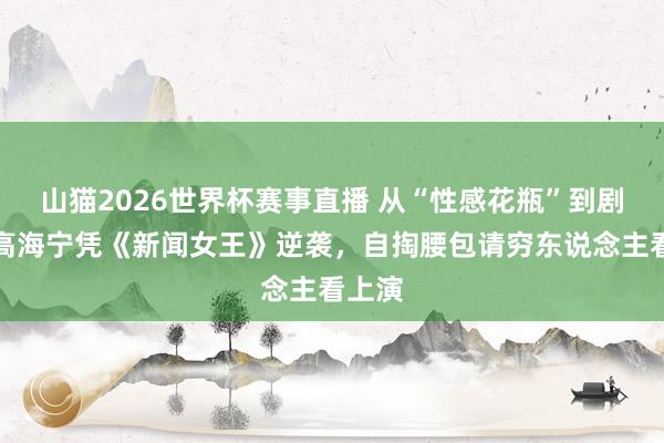 山猫2026世界杯赛事直播 从“性感花瓶”到剧后!高海宁凭《新闻女王》逆袭,自掏腰包请穷东说念主看上演